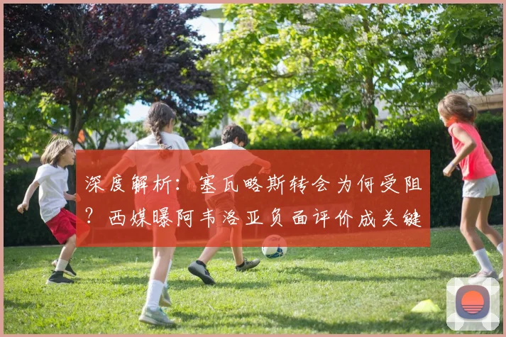 深度解析：塞瓦略斯转会为何受阻？西媒曝阿韦洛亚负面评价成关键因素