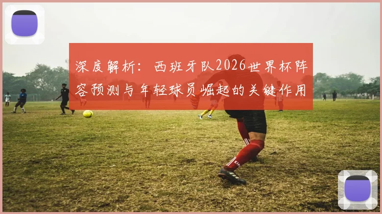 深度解析:西班牙队2026世界杯阵容预测与年轻球员崛起的关键作用
