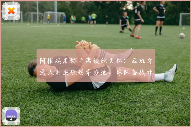 阿根廷足协主席谈欧美杯：西班牙意大利成理想举办地，球队备战计划曝光