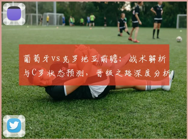 葡萄牙vs克罗地亚前瞻：战术解析与C罗状态预测，晋级之路深度分析