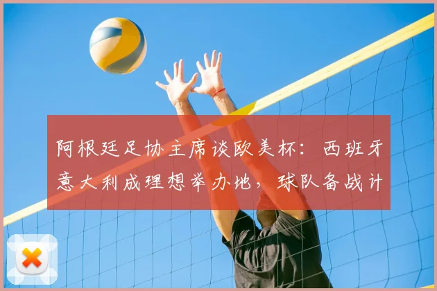 阿根廷足协主席谈欧美杯：西班牙意大利成理想举办地，球队备战计划曝光